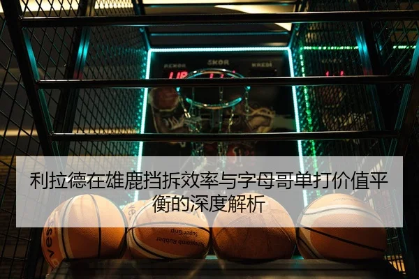 利拉德在雄鹿挡拆效率与字母哥单打价值平衡的深度解析