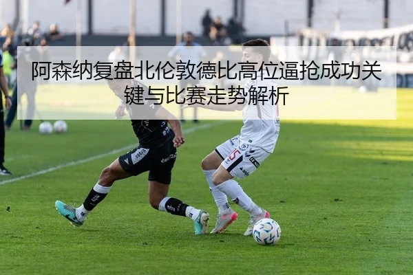 阿森纳复盘北伦敦德比高位逼抢成功关键与比赛走势解析