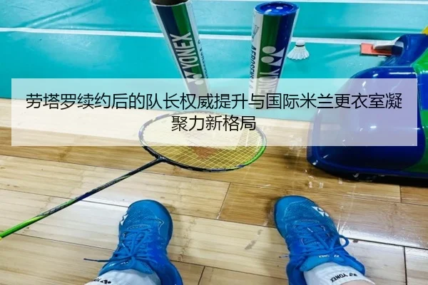 劳塔罗续约后的队长权威提升与国际米兰更衣室凝聚力新格局